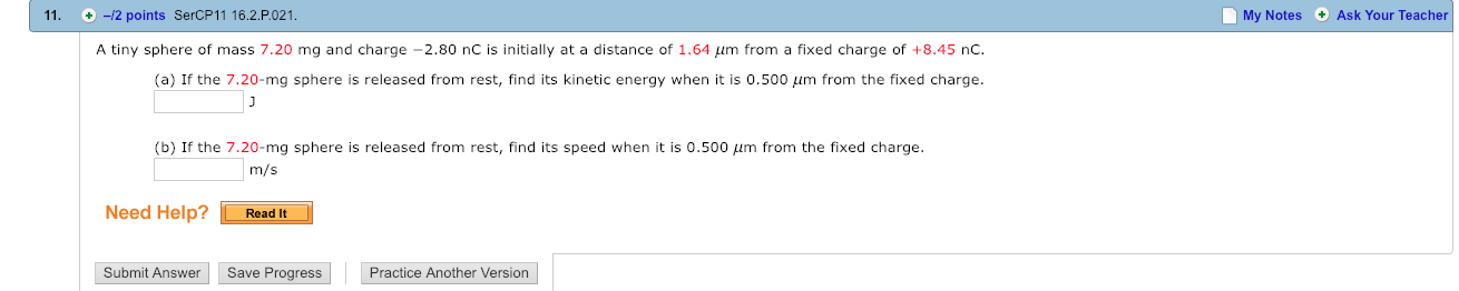 11.
◆-2 points SerCP11 16.2·P021.
My Notes Ask Your Teacher
A tiny sphere of mass 7.20 mg and charge-2.80 nC is initially at a distance of 1.64 μm from a fixed charge of +8.45 nC.
(a) If the 7.20-mg sphere is released from rest, find its kinetic energy when it is 0.500 μm from the fixed charge
(b) If the 7.20-mg sphere is released from rest, find its speed when it is 0.500 μm from the fixed charge.
m/s
Need Help? ReadIt
Submit Answer Save Progress
Practice Another Version

