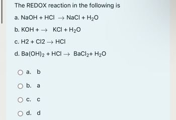 The REDOX reaction in the following is
a. NaOH + HCI → NaCl + H₂O
b. KOH+→→ KCI + H₂O
c. H2 + Cl2 → HCI
d. Ba(OH)2 + HCl → BaCl₂+ H₂O
a. b
O b. a
O c.
O d. d
C