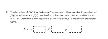 7. The function of f(y) is a "sideways" parabola with a standard equation of
f(y) =ay²+by+c. f(y) has the focus located at (2,6) and a directrix at
x = -15. Determine the equation of the "sideways" parabola in standard
form.
©-000
f(y) =!