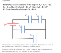 Long Problem.
For the four capacitors shown in the diagram, C, = 2C, C2 = 3C,
C3 = C, and C4 = 2C where C = 1.5 µF. (Note:1µF = 1 x 10-6
F.) The voltage of the battery is AV = 4.0 V.
+
AV
C3|
CA
a) Calculate the equivalent capacitance to the 4 capacitors. Be clear in your work. If
you assume certain capacitors are in series or in parallel, say so.
b) Find the charges on the 4 capacitors, Q1. Q2. Q3 and Q4. and the voltages across
the 4 capacitors, AV1, AV2, AV3, and AV4. Be clear in your work.
