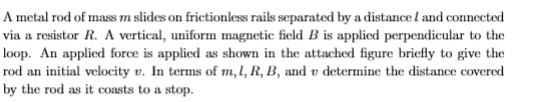 A metal rod of mass m slides on frictionless rails separated by a distance l and connected
via a resistor R. A vertical, uniform magnetic field B is applied perpendicular to the
loop. An applied force is applied as shown in the attached figure bricfly to give the
rod an initial velocity v. In terms of m,l, R, B, and v determine the distance covered
by the rod as it coasts to a stop.
