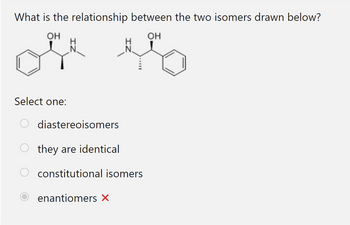 What is the relationship between the two isomers drawn below?
OH
OH
N.
ela
H
Select one:
O diastereoisomers
they are identical
constitutional isomers
enantiomers X