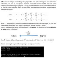 Q1) Consider that you are working on a project that uses math.h library for sine and cosine
calculation, but one of your project members accidentaly deleted math.h file from your
computer while removing old projects. Luckily you remember the Taylor Series approximation
of sine and cosine functions from Calculus course and taking the first 5 terms is good enough
for your calculation.
cos x
x²
x4
r8
1
2-6
-
-
2!
4!
6!
8!
x7
+
7!
sin x
-
3!
5!
9!
Write a C program that calculates Taylor series approximations with first 5 terms for sine and
cosine for an angle value user enters without using any part of math.h library.
Hint 1: Remember the Taylor series uses angle x in radians. Do not forget to convert degrees
to radian before calculation.
180°
radian
degree
Hint 2: You can define and use number PI in your code with “#define PI 3.14159".
Here is an example usage of the program you are supposed to write:
Please enter the angle in degrees: 60
cos (x): 0.50
sin(x): 0.87
Process exited after 5.425 seconds with return value e
Press any key to continue
