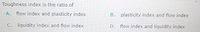 Toughness index is the ratio of
A. flow index and plasticity index
B. plasticity index and flow index
C. liquidity index and flow index
D. flow index and liquidity index
