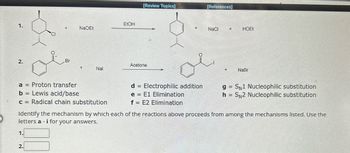 EtOH
1.
+
NaQEt
[Review Topics]
[References]
NaCl
HOEL
2.
Br
Acetone
+
Nal
a = Proton transfer
b = Lewis acid/base
C
c = Radical chain substitution
d = Electrophilic addition
e E1 Elimination
f = E2 Elimination
+
NaBr
g= SN1 Nucleophilic substitution
h = SN2 Nucleophilic substitution
Identify the mechanism by which each of the reactions above proceeds from among the mechanisms listed. Use the
letters a - i for your answers.
1.
2.