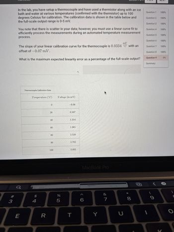 Maul Dulde
Questio119 819
PREV
NEXT
In the lab, you have setup a thermocouple and have used a thermistor along with an ice
bath and water at various temperatures (confirmed with the thermistor) up to 100
degrees Celsius for calibration. The calibration data is shown in the table below and
the full-scale output range is 0-5 mV.
You note that there is scatter in your data; however, you must use a linear curve fit to
efficiently process the measurements during an automated temperature measurement
process.
Question 1
100%
Question 2
100%
Question 3
100%
Question 4
100%
Question 5
100%
Question 6
100%
mV
The slope of your linear calibration curve for the thermocouple is 0.0334 °C with an
offset of -0.07 mV.
Question 7
100%
Question 8
100%
What is the maximum expected linearity error as a percentage of the full-scale output?
Question 9
0%
Summary
-0.08
Thermocouple Calibration Data
Temperature (°C) Voltage (in mV)
0
20
20
40
40
60
60
60
80
96
90
0.587
1.314
1.901
2.528
2.782
100
3.055
LIT
MacBook Pro
<6
%
905
34
E
R
T
&
27
Y
* 8
כ
6
O