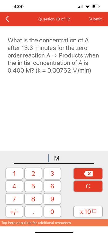 4:00
1
4
7
+/-
Question 10 of 12
What is the concentration of A
after 13.3 minutes for the zero
order reaction A → Products when
the initial concentration of A is
0.400 M? (k = 0.00762 M/min)
2
5
8
M
3
60
9
O
Submit
Tap here or pull up for additional resources
XU
x 100