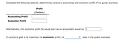 Complete the following table by determining Lorenzo's accounting and economic profit of his guitar business.
Profit
(Dollars)
Accounting Profit
Economic Profit
Alternatively, the economic profit he would earn as an accountant would be $
If Lorenzo's goal is to maximize his economic profit, he
stay in the guitar business.
