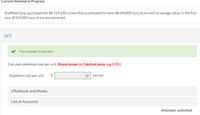 Current Attempt in Progress
Sheffield Corp. purchased for $8,719,200 a mine that is estimated to have 48,440,000 tons of ore and no salvage value. In the first
year, 8,350,000 tons of ore are extracted.
(a1)
Your answer is correct.
Calculate depletion cost per unit. (Round answer to 2 decimal places, e.g. 0.50.)
Depletion cost per unit
.18 per ton
eTextbook and Media
List of Accounts
Attempts: unlimited
