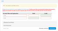 (a2)
Your answer is partially correct.
Prepare the journal entry to record depletion for the first year. (Credit account titles are automatically indented when amount is
entered. Do not indent manually. If no entry is required, select "No Entry" for the account titles and enter O for the amounts.)
Account Titles and Explanation
Debit
Credit
Cash
Cash
eTextbook and Media
List of Accounts
Save for Later
Attempts: unlimited
Submit Answer
