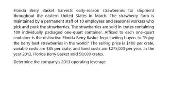 Florida Berry Basket harvests early-season strawberries for shipment
throughout the eastern United States in March. The strawberry farm is
maintained by a permanent staff of 10 employees and seasonal workers who
pick and pack the strawberries. The strawberries are sold in crates containing
100 individually packaged one-quart container. Affixed to each one-quart
container is the distinctive Florida Berry Basket logo inviting buyers to "Enjoy
the berry best strawberries in the world!" The selling price is $100 per crate,
variable costs are $85 per crate, and fixed costs are $275,000 per year. In the
year 2013, Florida Berry Basket sold 50,000 crates.
Determine the company's 2013 operating leverage.