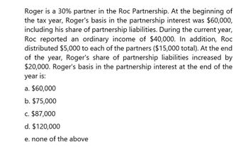 Roger is a 30% partner in the Roc Partnership. At the beginning of
the tax year, Roger's basis in the partnership interest was $60,000,
including his share of partnership liabilities. During the current year,
Roc reported an ordinary income of $40,000. In addition, Roc
distributed $5,000 to each of the partners ($15,000 total). At the end
of the year, Roger's share of partnership liabilities increased by
$20,000. Roger's basis in the partnership interest at the end of the
year is:
a. $60,000
b. $75,000
c. $87,000
d. $120,000
e. none of the above