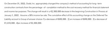 On December 31, 2022, Dodd, Inc. appropriately changed the company's method of accounting for long-term
construction contracts from the percentage-of-completion method to the cost recovery method for financial statement
and income tax purposes. The change will result in a €2,300,000 decrease in the beginning Construction in Process at
January 1, 2022. Assume a 30% income tax rate. The cumulative effect of this accounting change on the Deferred Tax
Liability account is Group of answer choices 1) a decrease of €690,000. 2) an increase of €690,000. 3) a decrease of
€1,610,000. 4)an increase of €2,300,000.