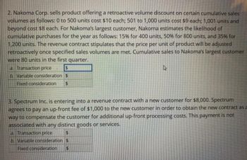 2. Nakoma Corp. sells product offering a retroactive volume discount on certain cumulative sales
volumes as follows: 0 to 500 units cost $10 each; 501 to 1,000 units cost $9 each; 1,001 units and
beyond cost $8 each. For Nakoma's largest customer, Nakoma estimates the likelihood of
cumulative purchases for the year as follows: 15% for 400 units, 50% for 800 units, and 35% for
1,200 units. The revenue contract stipulates that the price per unit of product will be adjusted
retroactively once specified sales volumes are met. Cumulative sales to Nakoma's largest customer
were 80 units in the first quarter.
a. Transaction price
$
b. Variable consideration $
Fixed consideration $
3. Spectrum Inc. is entering into a revenue contract with a new customer for $8,000. Spectrum
agrees to pay an up-front fee of $1,000 to the new customer in order to obtain the new contract as a
way to compensate the customer for additional up-front processing costs. This payme
associated with any distinct goods or services.
is not
a. Transaction price
$
b. Variable consideration $
Fixed consideration $