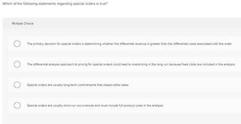 Which of the following statements regarding special orders is true?
Multiple Choice
The primary decision for special orders is determining whether the differential revenue is greater than the differential costs associated with the order.
The differential analysis approach to pricing for special orders could lead to overpricing in the long run because fixed costs are included in the analysis.
Special orders are usually long-term commitments that impact other sales.
Special orders are usually short-run occurrences and must include full product costs in the analysis.