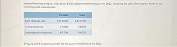 Sunland Manufacturing Inc. had sales of $2.80 million for the first quarter of 2022. In making the sales, the company incurred the
following costs and expenses:
Cost of goods sold
Selling expenses
Variable
$913,000
67,000
Administrative expenses 87,500
Fixed
$442,500
44,000
96,000
Prepare a CVP income statement for the quarter ended March 31, 2022.