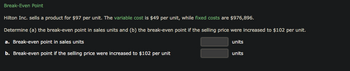 Break-Even Point
Hilton Inc. sells a product for $97 per unit. The variable cost is $49 per unit, while fixed costs are $976,896.
Determine (a) the break-even point in sales units and (b) the break-even point if the selling price were increased to $102 per unit.
a. Break-even point in sales units
units
b. Break-even point if the selling price were increased to $102 per unit
units