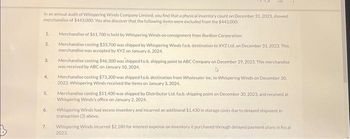 In an annual audit of Whispering Winds Company Limited, you find that a physical inventory count on December 31, 2023, showed
merchandise of $443,000. You also discover that the following items were excluded from the $443,000
1.
2.
3.
4.
5.
6.
7.
Merchandise of $61.700 is held by Whispering Winds on consignment from BonBon Corporation.
Merchandise costing $33,700 was shipped by Whispering Winds fo.b. destination to XYZ Ltd. on December 31, 2023. This
merchandise was accepted by XYZ on January 6, 2024.
Merchandise costing $46,300 was shipped to.b. shipping point to ABC Company on December 29, 2023. This merchandise
was received by ABC on January 10, 2024.
Merchandise costing $73,300 was shipped fo.b. destination from Wholesaler Inc. to Whispering Winds on December 30,
2023. Whispering Winds received the items on January 3, 2024.
Merchandise costing $51.400 was shipped by Distributor Ltd. fo.b. shipping point on December 30, 2023, and received at
Whispering Winds's office on January 2, 2024,
Whispering Winds had excess inventory and incurred an additional $1.430 in storage costs due to delayed shipment in
transaction (3) above.
Whispering Winds incurred $2.180 for interest expense on inventory it purchased through delayed payment plans in fiscal
2023.