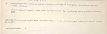 6.
7.
Whispering Winds had excess inventory and incurred an additional $1,430 in storage costs due to delayed shipment in
transaction (3) above.
Whispering Winds incurred $2,180 for interest expense on inventory it purchased through delayed payment plans in fiscal
2023.
(a) Based on the information provided above, calculate the amount of inventory that should appear on Whispering Winds's December
31, 2023 SFP
Amount of inventory
$