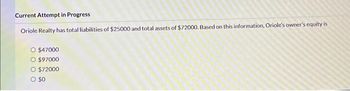 Current Attempt in Progress
Oriole Realty has total liabilities of $25000 and total assets of $72000. Based on this information, Oriole's owner's equity is
O $47000
O $97000
O $72000
O $0