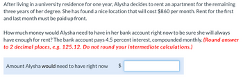 After living in a university residence for one year, Alysha decides to rent an apartment for the remaining
three years of her degree. She has found a nice location that will cost $860 per month. Rent for the first
and last month must be paid up front.
How much money would Alysha need to have in her bank account right now to be sure she will always
have enough for rent? The bank account pays 4.5 percent interest, compounded monthly. (Round answer
to 2 decimal places, e.g. 125.12. Do not round your intermediate calculations.)
Amount Alysha would need to have right now
LA