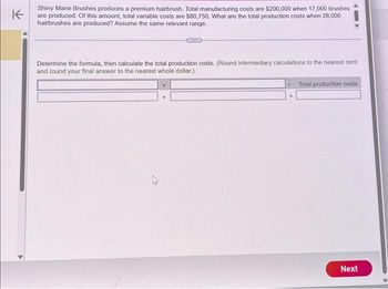 K
Shiny Mane Brushes produces a premium hairbrush. Total manufacturing costs are $200,000 when 17,000 brushes
are produced. Of this amount, total variable costs are $80,750. What are the total production costs when 28,000
hairbrushes are produced? Assume the same relevant range.
Determine the formula, then calculate the total production costs. (Round intermediary calculations to the nearest cent
and round your final answer to the nearest whole dollar.)
A
+
=
Total production costs
Next