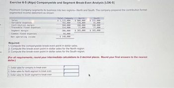 et
Exercise 6-5 (Algo) Companywide and Segment Break-Even Analysis (LO6-5]
Piedmont Company segments its business into two regions-North and South. The company prepared the contribution format
segmented income statement as shown:
Sales
Variable expenses
Contribution margin
Traceable fixed expenses
Segment margin
Common fixed expenses
Net operating income
Total Company
$ 1,125,000
765,000
360,000
154,000
North
$ 900,000
720,000
180,000
77,000
206,000 $ 103,000
66,000
$ 140,000
Required:
1. Compute the companywide break-even point in dollar sales.
2. Compute the break-even point in dollar sales for the North region.
3. Compute the break-even point in dollar sales for the South region.
1. Dollar sales for company to break even
2.
Dollar sales for North segment to break even
3. Dollar sales for South segment to break even
South
$ 225,000
45,000
180,000
77,000
$ 103,000
(For all requirements, round your intermediate calculations to 2 decimal places. Round your final answers to the nearest
dollar.)