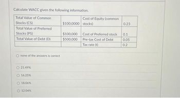 Calculate WACC given the following information.
Total Value of Common
Stocks (CS)
Total Value of Preferred
Stocks (PS)
Total Value of Debt (D)
none of the answers is correct
21.49%
16.25%
18.06%
12.04%
Cost of Equity (common
$100,0000 stocks)
$100,000
$500,000
Cost of Preferred stock
Pre-tax Cost of Debt
Tax rate (t)
0.23
0.1
0.05
0.2