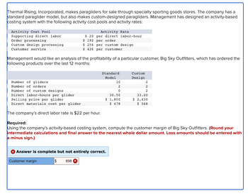 Thermal Rising, Incorporated, makes paragliders for sale through specialty sporting goods stores. The company has a
standard paraglider model, but also makes custom-designed paragliders. Management has designed an activity-based
costing system with the following activity cost pools and activity rates:
Activity Cost Pool
Supporting direct labor
Order processing
Custom design processing
Customer service
Activity Rate
$20 per direct labor-hour
$ 192 per order
$ 256 per custom design
$426 per customer
Management would like an analysis of the profitability of a particular customer, Big Sky Outfitters, which has ordered the
following products over the last 12 months:
Number of gliders
Number of orders
Number of custom designs
Direct labor-hours per glider
Selling price per glider
Direct materials cost per glider
The company's direct labor rate is $22 per hour.
Standard
Model
10
2
0
30.50
$ 1,850
$ 478
Answer is complete but not entirely correct.
Customer margin
$ 898 X
Custom
Design
2
2
2
33.00
$ 2,430
$ 568
Required:
Using the company's activity-based costing system, compute the customer margin of Big Sky Outfitters. (Round your
intermediate calculations and final answer to the nearest whole dollar amount. Loss amounts should be entered with
a minus sign.)