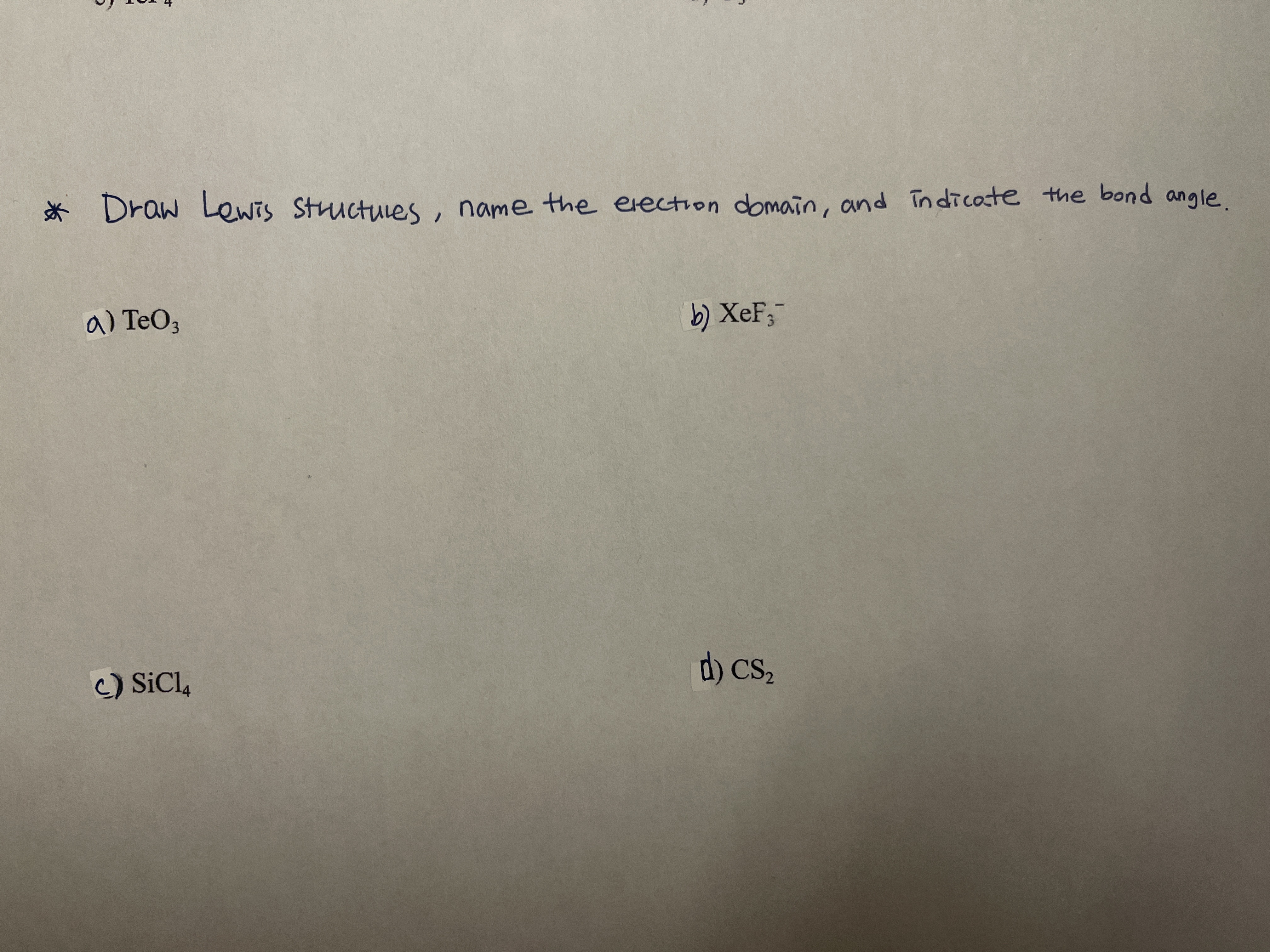 * , .
Draw Lewis Structuies
name the election domain, and indicote the bond angle
a) TeO3
b) XeF;
d) cs,
C) SiCl,
