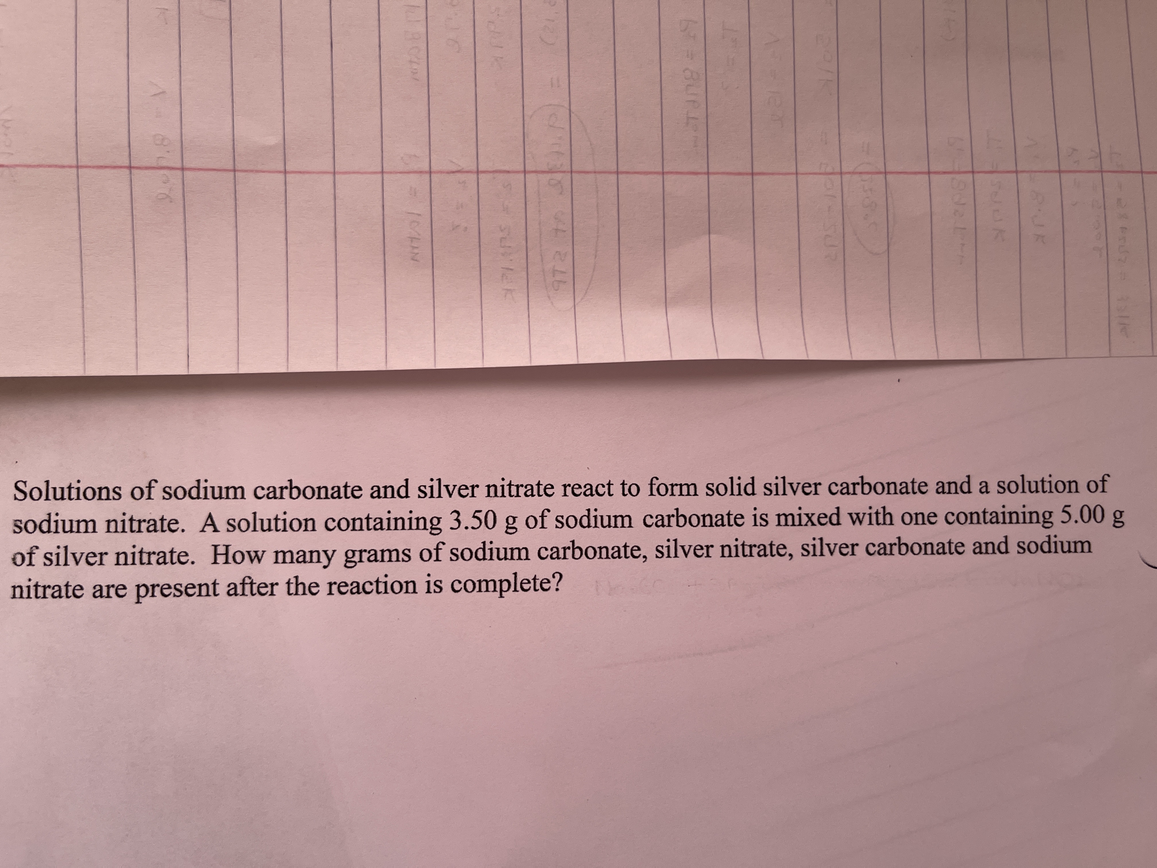 Solutions of sodium carbonate and silver nitrate react to form solid silver carbonate and a solution of
sodium nitrate. A solution containing 3.50 g of sodium carbonate is mixed with one containing 5.00 g
of silver nitrate. How many grams of sodium carbonate, silver nitrate, silver carbonate and sodium
nitrate are present after the reaction is complete?
BUK
972 t .P
