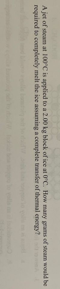 A jet of steam at 100°C is applied to a 2.00 kg block of ice at 0°C. How many grams of steam would be
required to completely melt the ice assuming a complete transfer of thermal energy? nA
d bloow olle boutaig erd
15000 lo yolla an ai e
W lobin bna 1900 lo yolla ns e losbinom 4
