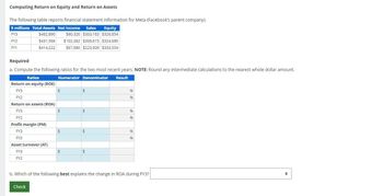 Computing Return on Equity and Return on Assets
The following table reports financial statement information for Meta (Facebook's parent company).
$ millions Total Assets Net Income Sales Equity
FY3
FY2
$482,890
$431,566
$60,320 $303,183 $326,854
$102,362 $306,615 $324,685
FY1
$414,222
$67,980 $223,509 $333,554
Required
a. Compute the following ratios for the two most recent years. NOTE: Round any intermediate calculations to the nearest whole dollar amount.
Ratios
Numerator Denominator
Return on equity (ROE)
Result
FY3
FY2
Return on assets (ROA)
FY3
FY2
Profit margin (PM)
FY3
FY2
Asset turnover (AT)
FY3
FY2
$
$
96
96
$
$
96
96
$
$
96
96
b. Which of the following best explains the change in ROA during FY3?
Check