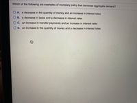 Which of the following are examples of monetary policy that decrease aggregate demand?
O A. a decrease in the quantity of money and an increase in interest rates
O B. a decrease in taxes and a decrease in interest rates
O C. an increase in transfer payments and an increase in interest rates
O D. an increase in the quantity of money and a decrease in interest rates
身
