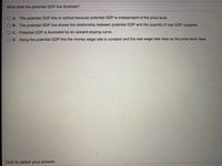 What does the potential GDP line illustrate?
O A. The potential GDP line is vertical because potential GDP is independent of the price level.
O B. The potential GDP line shows the relationship between potential GDP and the quantity of real GDP supplied.
O C. Potential GDP is illustrated by an upward-sloping curve.
O D. Along the potential GDP line the money wage rate is constant and the real wage rate rises as the price level rises.
Click to select your answer.

