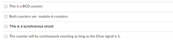 This is a BCD counter.
Both counters are modulo-6 counters.
This is a synchronous circuit.
The counter will be continuously counting as long as the Clear signal is 1.