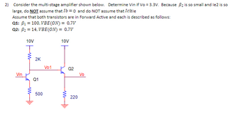 2) Consider the multi-stage amplifier shown below. Determine Vin if Vo = 3.3V. Because B₂ is so small and le2 is so
large, do NOT assume that Ib = 0 and do NOT assume that I le
Assume that both transistors are in Forward Active and each is described as follows:
Q1: B₁ = 100, VBE (ON) = 0.7V
Q2: B₂ = 14, VBE (ON) = 0.7V
10V
Vin
10V
Ţ
Hll.
2K
Q1
500
Vo1
Q2
220
Vo