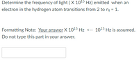 Determine the frequency of light (X 1015 Hz) emitted when an
electron in the hydrogen atom transitions from 2 to nf = 1.
Formatting Note: Your answer X 1015 Hz <-- 1015 Hz is assumed.
Do not type this part in your answer.
