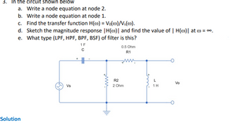 3. In the circuit shown below
a. Write a node equation at node 2.
b. Write a node equation at node 1.
c. Find the transfer function H() = Vo(@)/Vs(0).
d. Sketch the magnitude response | H(o)| and find the value of | H(o)| at ) = ∞.
e. What type (LPF, HPF, BPF, BSF) of filter is this?
Solution
Vs
+
1 F
с
www.
Hll.
R2
0.5 Ohm
R1
ww
2 Ohm
L
1 H
Vo