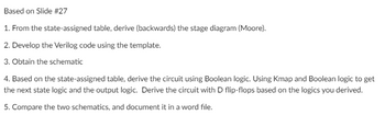 Based on Slide #27
1. From the state-assigned table, derive (backwards) the stage diagram (Moore).
2. Develop the Verilog code using the template.
3. Obtain the schematic
4. Based on the state-assigned table, derive the circuit using Boolean logic. Using Kmap and Boolean logic to get
the next state logic and the output logic. Derive the circuit with D flip-flops based on the logics you derived.
5. Compare the two schematics, and document it in a word file.