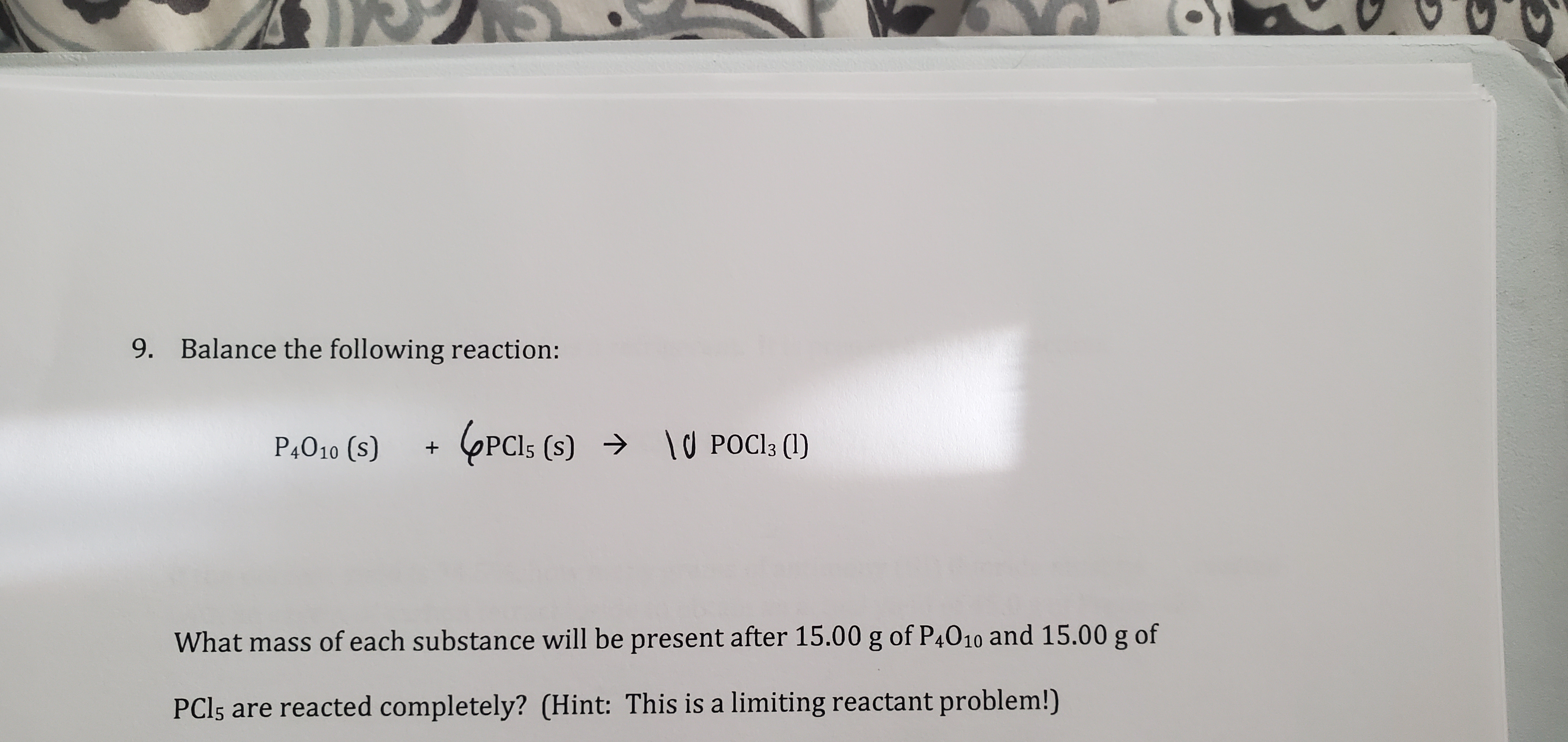 9. Balance the following reaction:
P4010 (s)
6PCI (s) →
→ lU POCI3 (1)
\U POCI3 (1)
What mass of each substance will be present after 15.00 g of P4010 and 15.00 g of
PCI5 are reacted completely? (Hint: This is a limiting reactant problem!)
