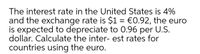 The interest rate in the United States is 4%
and the exchange rate is $1 = €0.92, the euro
is expected to depreciate to 0.96 per U.S.
dollar. Calculate the inter- est rates for
countries using the euro.
%3D
