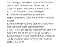 1 According to eMarketer.com, 36% of mobile
phone users in the United States use the
Snapchat app at least once a month (March
2017). A sample of 125 was selected.
a. Calculate the standard error of the
proportion (round standard error to 4 decimal
places).
b. What is the probability that less than 30% of
mobile phone users used Snapchat?
c. What is the probability that between 28% and
40% of mobile phone users used Snapchat?
d. What impact would changing the sample siİze
to 225 Snapchat users have on the results of
parts a, b, and c?
