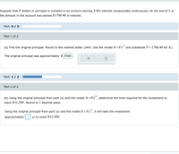 Suppose that P dollars in principal is invested in an account earning 3.4% interest compounded continuously. At the end of 5 yr,
the amount in the account has earned $1760.40 in interest.
Part: 0 / 2
Part 1 of 2
(a) Find the original principal. Round to the nearest dollar. (Hint: Use the model A = Pert and substitute P+1760.40 for A.)
The original principal was approximately 9500
X
Part: 1 / 2
Part 2 of 2
(b) Using the original principal from part (a) and the model A = Pet, determine the time required for the investment to
reach $11,500. Round to 1 decimal place.
Using the original principal from part (a) and the model A = Pe, it will take the investment
approximately
yr to reach $11,500.