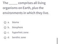 The
comprises all living
organisms on Earth, plus the
environments in which they live.
O a. biome
O b. biosphere
C.
hyporheic zone
O d. benthic zone
