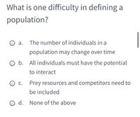 What is one difficulty in defining a
population?
О а.
The number of individuals in a
population may change over time
O b. All individuals must have the potential
to interact
О с.
Prey resources and competitors need to
be included
O d. None of the above
