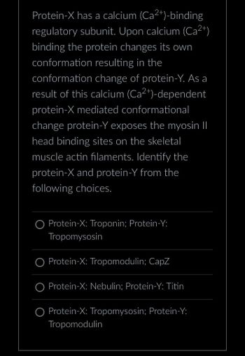 **Calcium-Dependent Protein Conformation in Muscle Fibers**

Protein-X has a calcium (Ca²⁺)-binding regulatory subunit. Upon calcium (Ca²⁺) binding, the protein changes its own conformation, resulting in the conformation change of protein-Y. As a result of this calcium (Ca²⁺)-dependent Protein-X mediated conformational change, protein-Y exposes the myosin II head binding sites on the skeletal muscle actin filaments. Identify Protein-X and Protein-Y from the following choices:

- ○ Protein-X: Troponin; Protein-Y: Tropomyosin
- ○ Protein-X: Tropomodulin; CapZ
- ○ Protein-X: Nebulin; Protein-Y: Titin
- ○ Protein-X: Tropomyosin; Protein-Y: Tropomodulin