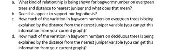 a. What kind of relationship is being shown for bagworm number on evergreen
trees and distance to nearest juniper and what does that mean?
b. Does this appear to support our hypothesis?
c. How much of the variation in bagworm numbers on evergreen trees is being
explained by the distance from the nearest juniper variable (you can get this
information from your current graph)?
d. How much of the variation in bagworm numbers on deciduous trees is being
explained by the distance from the nearest juniper variable (you can get this
information from your current graph)?