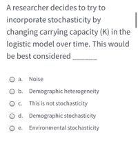 A researcher decides to try to
incorporate stochasticity by
changing carrying capacity (K) in the
logistic model over time. This would
be best considered
а.
Noise
O b. Demographic heterogeneity
С.
This is not stochasticity
O d. Demographic stochasticity
O e.
Environmental stochasticity
