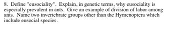 **Question 8: Understanding Eusociality**

**Definition and Genetic Basis**

- **Eusociality** is a social structure in which a species has:
  - Cooperative brood care
  - Overlapping generations within a colony of adults
  - A division of labor into reproductive and non-reproductive groups

**Prevalence in Ants**

- **Genetic Explanation**: Eusociality is prevalent in ants due to their haplodiploid genetic system, which leads to higher relatedness among colony members. This encourages cooperation and altruistic behaviors because individuals can ensure the propagation of their genes by helping relatives.

**Example of Division of Labor**

- In ants, **division of labor** can be seen in the specialized roles of workers, queens, and males. Workers typically engage in foraging, brood care, and nest maintenance, while the queen focuses on reproduction.

**Other Eusocial Invertebrates**

- Two invertebrate groups, other than the Hymenoptera (which includes ants, bees, and wasps), that contain eusocial species are:
  - **Termites** (Isoptera)
  - Certain **shrimp species** (e.g., snapping shrimp in the family Alpheidae)

This structure promotes efficient colony functioning and resource allocation, integral to the success of eusocial species.